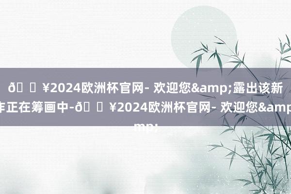 🔥2024欧洲杯官网- 欢迎您&露出该新作正在筹画中-🔥2024欧洲杯官网- 欢迎您&