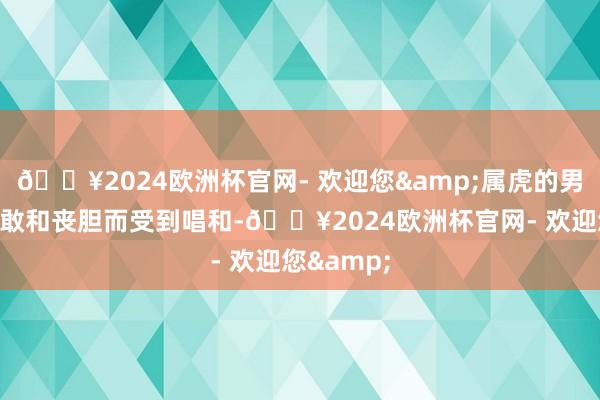 🔥2024欧洲杯官网- 欢迎您&属虎的男性因其勇敢和丧胆而受到唱和-🔥2024欧洲杯官网- 欢迎您&