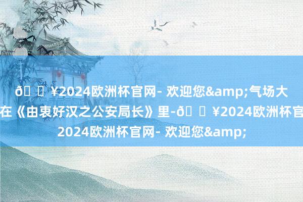 🔥2024欧洲杯官网- 欢迎您&气场大得能把风齐吹跑！在《由衷好汉之公安局长》里-🔥2024欧洲杯官网- 欢迎您&