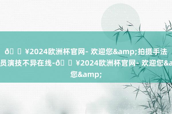 🔥2024欧洲杯官网- 欢迎您&拍摄手法和演员演技不异在线-🔥2024欧洲杯官网- 欢迎您&