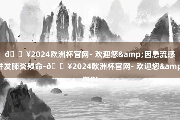 🔥2024欧洲杯官网- 欢迎您&因患流感并发肺炎殒命-🔥2024欧洲杯官网- 欢迎您&