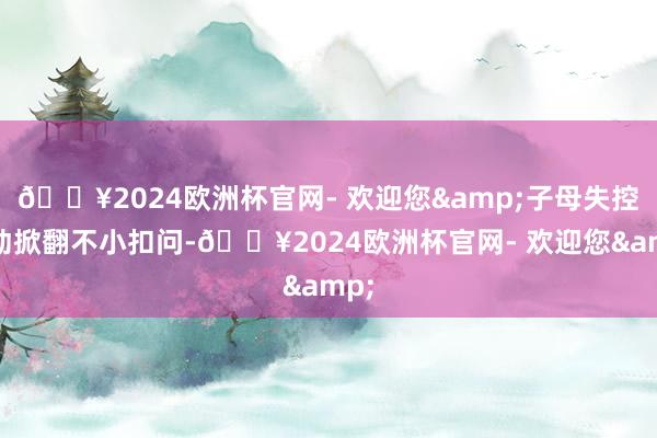 🔥2024欧洲杯官网- 欢迎您&子母失控互动掀翻不小扣问-🔥2024欧洲杯官网- 欢迎您&