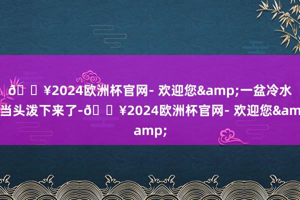 🔥2024欧洲杯官网- 欢迎您&一盆冷水就当头泼下来了-🔥2024欧洲杯官网- 欢迎您&