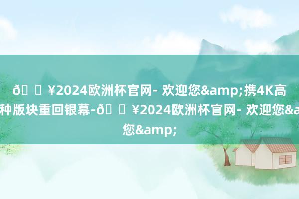 🔥2024欧洲杯官网- 欢迎您&携4K高清栽种版块重回银幕-🔥2024欧洲杯官网- 欢迎您&
