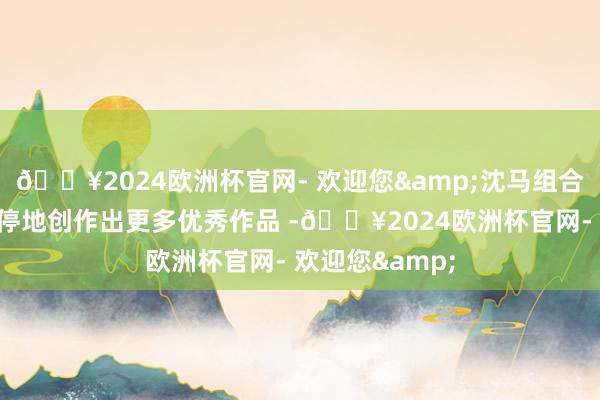 🔥2024欧洲杯官网- 欢迎您&沈马组合也能够握续不停地创作出更多优秀作品 -🔥2024欧洲杯官网- 欢迎您&