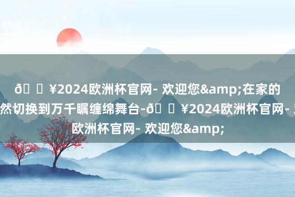 🔥2024欧洲杯官网- 欢迎您&在家的温馨氛围里骤然切换到万千瞩缠绵舞台-🔥2024欧洲杯官网- 欢迎您&