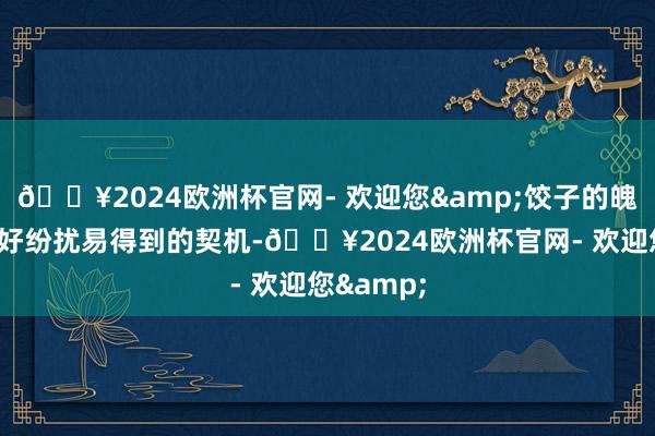 🔥2024欧洲杯官网- 欢迎您&饺子的魄力是：“好纷扰易得到的契机-🔥2024欧洲杯官网- 欢迎您&