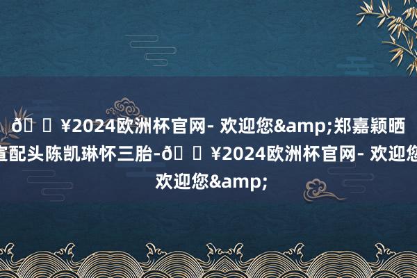 🔥2024欧洲杯官网- 欢迎您&郑嘉颖晒视频官宣配头陈凯琳怀三胎-🔥2024欧洲杯官网- 欢迎您&