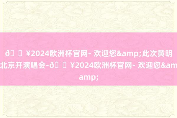 🔥2024欧洲杯官网- 欢迎您&此次黄明昊北京开演唱会-🔥2024欧洲杯官网- 欢迎您&