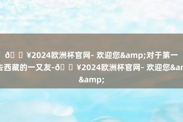 🔥2024欧洲杯官网- 欢迎您&对于第一次去西藏的一又友-🔥2024欧洲杯官网- 欢迎您&
