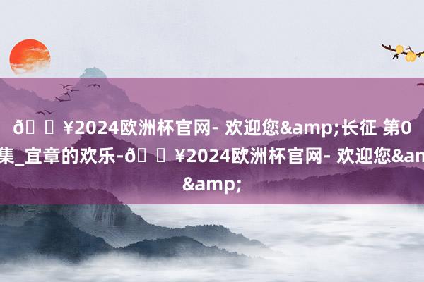 🔥2024欧洲杯官网- 欢迎您&长征 第021集_宜章的欢乐-🔥2024欧洲杯官网- 欢迎您&