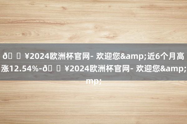 🔥2024欧洲杯官网- 欢迎您&近6个月高涨12.54%-🔥2024欧洲杯官网- 欢迎您&