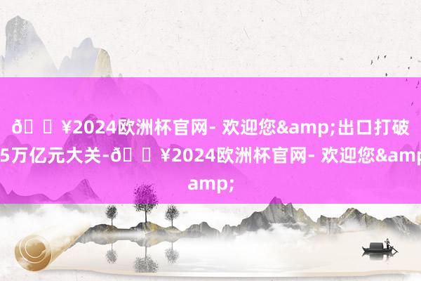 🔥2024欧洲杯官网- 欢迎您&出口打破25万亿元大关-🔥2024欧洲杯官网- 欢迎您&