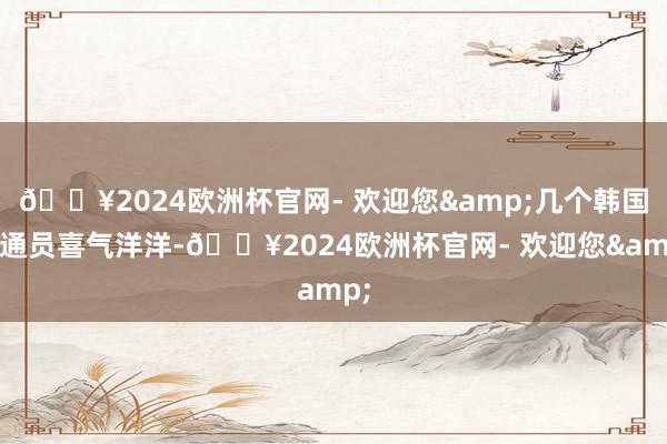 🔥2024欧洲杯官网- 欢迎您&几个韩国畅通员喜气洋洋-🔥2024欧洲杯官网- 欢迎您&