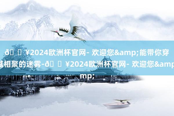 🔥2024欧洲杯官网- 欢迎您&能带你穿越相聚的迷雾-🔥2024欧洲杯官网- 欢迎您&