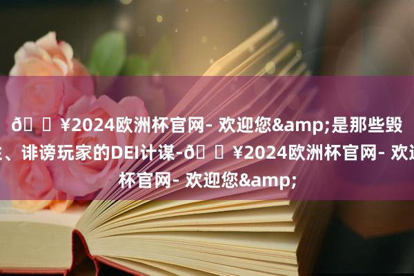 🔥2024欧洲杯官网- 欢迎您&是那些毁伤游戏品性、诽谤玩家的DEI计谋-🔥2024欧洲杯官网- 欢迎您&