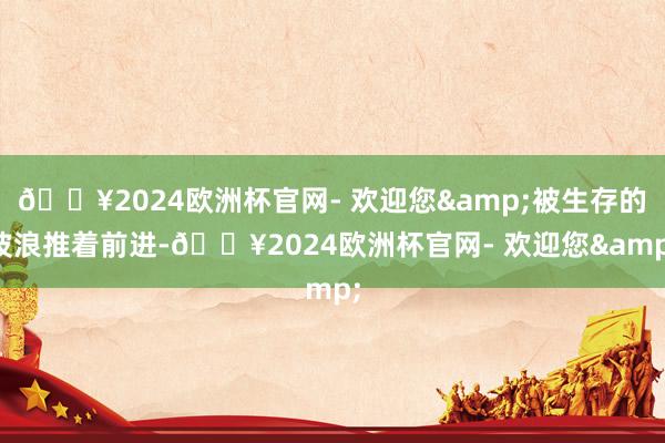 🔥2024欧洲杯官网- 欢迎您&被生存的波浪推着前进-🔥2024欧洲杯官网- 欢迎您&