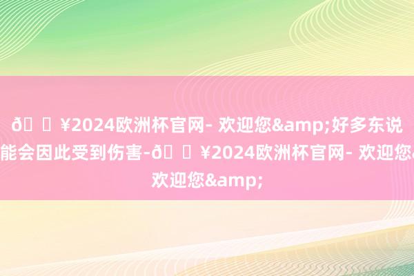 🔥2024欧洲杯官网- 欢迎您&好多东说念主可能会因此受到伤害-🔥2024欧洲杯官网- 欢迎您&