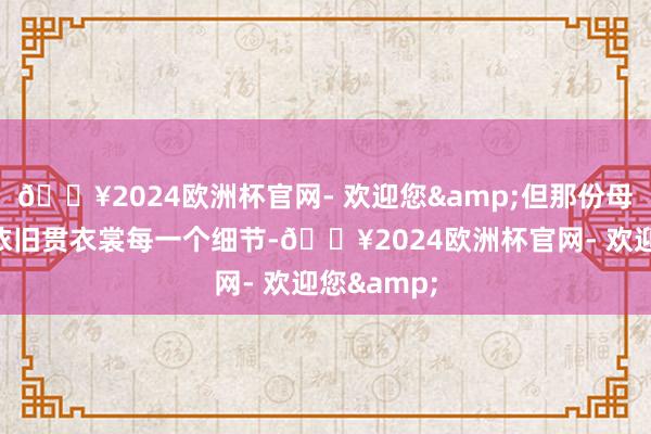 🔥2024欧洲杯官网- 欢迎您&但那份母爱的虚心依旧贯衣裳每一个细节-🔥2024欧洲杯官网- 欢迎您&