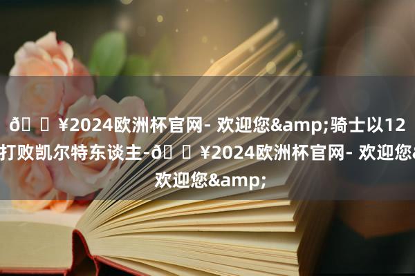🔥2024欧洲杯官网- 欢迎您&骑士以123-116打败凯尔特东谈主-🔥2024欧洲杯官网- 欢迎您&