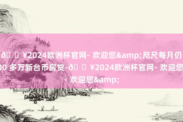 🔥2024欧洲杯官网- 欢迎您&咫尺每月仍须缴 100 多万新台币房贷-🔥2024欧洲杯官网- 欢迎您&