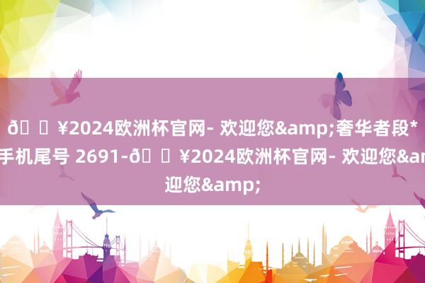 🔥2024欧洲杯官网- 欢迎您&奢华者段**（手机尾号 2691-🔥2024欧洲杯官网- 欢迎您&