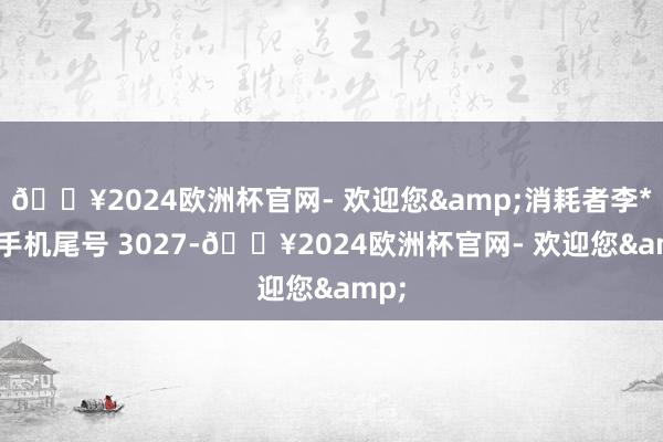 🔥2024欧洲杯官网- 欢迎您&消耗者李**（手机尾号 3027-🔥2024欧洲杯官网- 欢迎您&