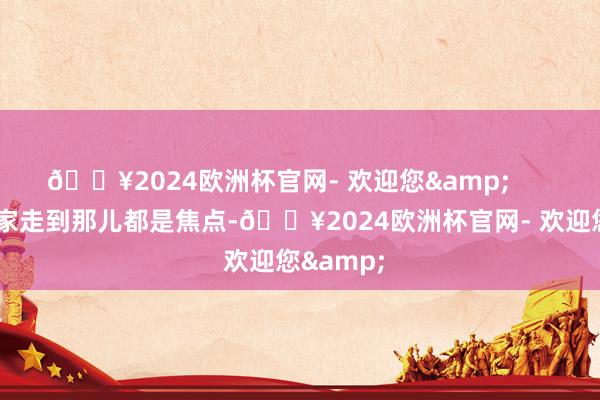 🔥2024欧洲杯官网- 欢迎您&        东谈主家走到那儿都是焦点-🔥2024欧洲杯官网- 欢迎您&