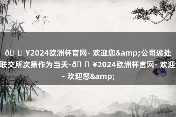 🔥2024欧洲杯官网- 欢迎您&公司惩处问题激发联交所次第作为当天-🔥2024欧洲杯官网- 欢迎您&