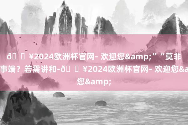 🔥2024欧洲杯官网- 欢迎您&”“莫非又滋事端？若需讲和-🔥2024欧洲杯官网- 欢迎您&