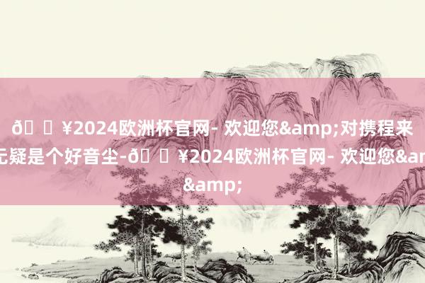 🔥2024欧洲杯官网- 欢迎您&对携程来说无疑是个好音尘-🔥2024欧洲杯官网- 欢迎您&