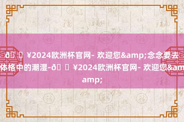 🔥2024欧洲杯官网- 欢迎您&念念要去除体格中的潮湿-🔥2024欧洲杯官网- 欢迎您&