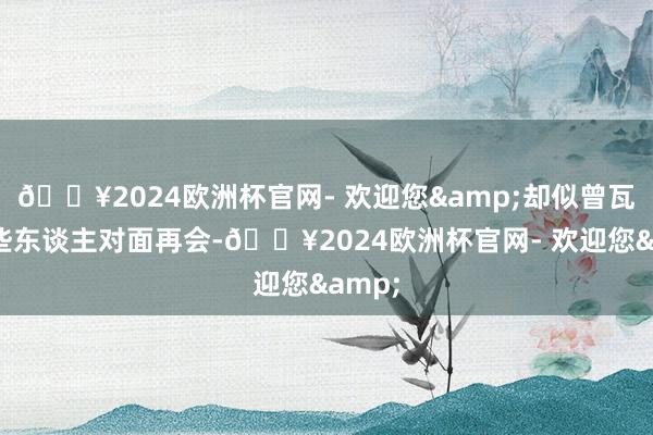 🔥2024欧洲杯官网- 欢迎您&却似曾瓦解有些东谈主对面再会-🔥2024欧洲杯官网- 欢迎您&