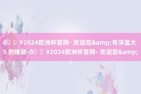 🔥2024欧洲杯官网- 欢迎您&有浮滥大 S 的嫌疑-🔥2024欧洲杯官网- 欢迎您&