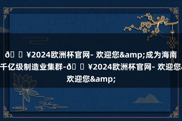 🔥2024欧洲杯官网- 欢迎您&成为海南省首个千亿级制造业集群-🔥2024欧洲杯官网- 欢迎您&