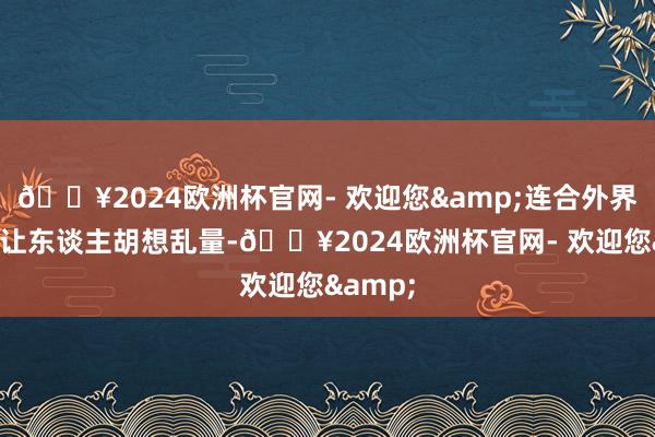 🔥2024欧洲杯官网- 欢迎您&连合外界传说也让东谈主胡想乱量-🔥2024欧洲杯官网- 欢迎您&