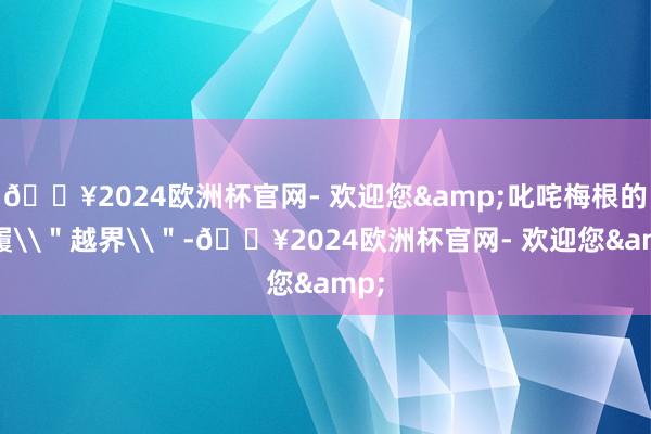 🔥2024欧洲杯官网- 欢迎您&叱咤梅根的步履\＂越界\＂-🔥2024欧洲杯官网- 欢迎您&