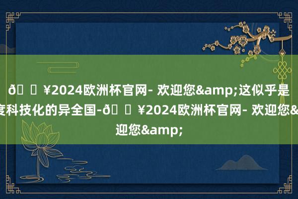 🔥2024欧洲杯官网- 欢迎您&这似乎是个高度科技化的异全国-🔥2024欧洲杯官网- 欢迎您&