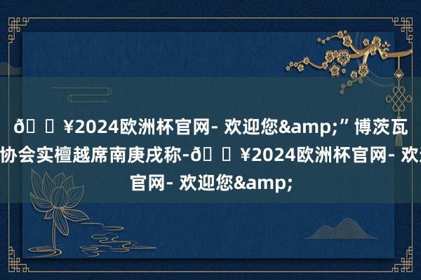 🔥2024欧洲杯官网- 欢迎您&”博茨瓦纳中国友好协会实檀越席南庚戌称-🔥2024欧洲杯官网- 欢迎您&
