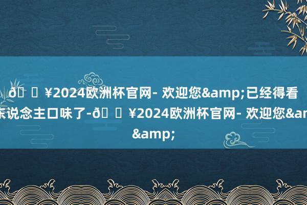 🔥2024欧洲杯官网- 欢迎您&已经得看个东说念主口味了-🔥2024欧洲杯官网- 欢迎您&