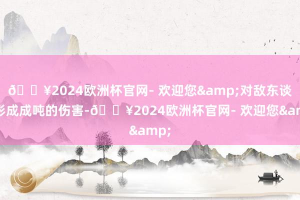🔥2024欧洲杯官网- 欢迎您&对敌东谈主形成成吨的伤害-🔥2024欧洲杯官网- 欢迎您&