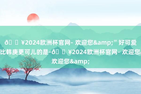 🔥2024欧洲杯官网- 欢迎您&”好可爱！但是比韩庚更可儿的是-🔥2024欧洲杯官网- 欢迎您&