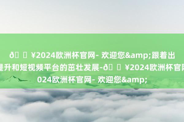 🔥2024欧洲杯官网- 欢迎您&跟着出动互联网的庸俗提升和短视频平台的茁壮发展-🔥2024欧洲杯官网- 欢迎您&