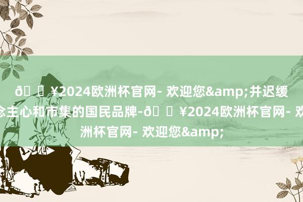 🔥2024欧洲杯官网- 欢迎您&并迟缓获得了东说念主心和市集的国民品牌-🔥2024欧洲杯官网- 欢迎您&