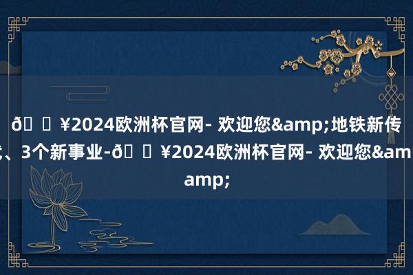 🔥2024欧洲杯官网- 欢迎您&地铁新传武、3个新事业-🔥2024欧洲杯官网- 欢迎您&