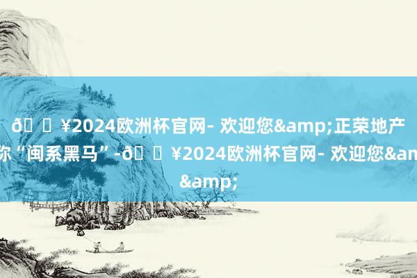 🔥2024欧洲杯官网- 欢迎您&正荣地产号称“闽系黑马”-🔥2024欧洲杯官网- 欢迎您&