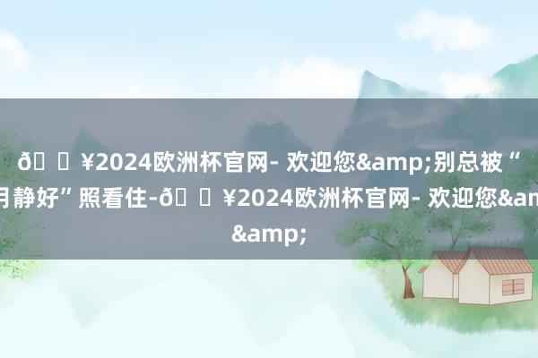 🔥2024欧洲杯官网- 欢迎您&别总被“岁月静好”照看住-🔥2024欧洲杯官网- 欢迎您&