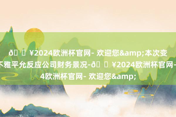 🔥2024欧洲杯官网- 欢迎您&本次变更是为了更客不雅平允反应公司财务景况-🔥2024欧洲杯官网- 欢迎您&