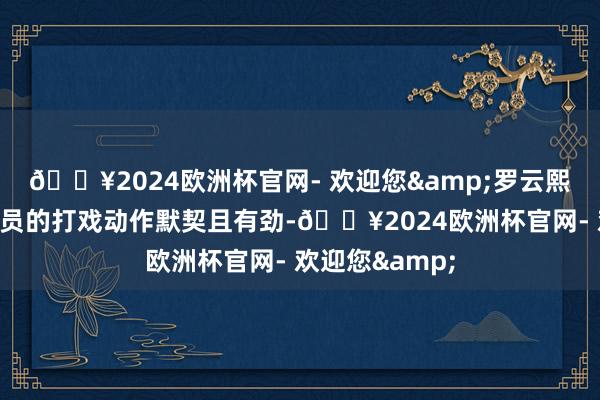 🔥2024欧洲杯官网- 欢迎您&罗云熙、肖顺尧等演员的打戏动作默契且有劲-🔥2024欧洲杯官网- 欢迎您&