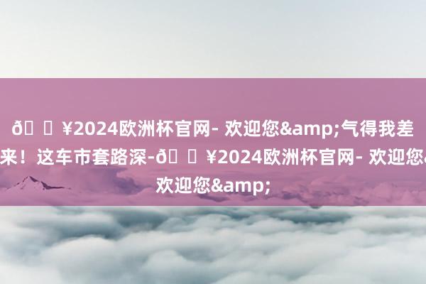 🔥2024欧洲杯官网- 欢迎您&气得我差点蹦起来！这车市套路深-🔥2024欧洲杯官网- 欢迎您&
